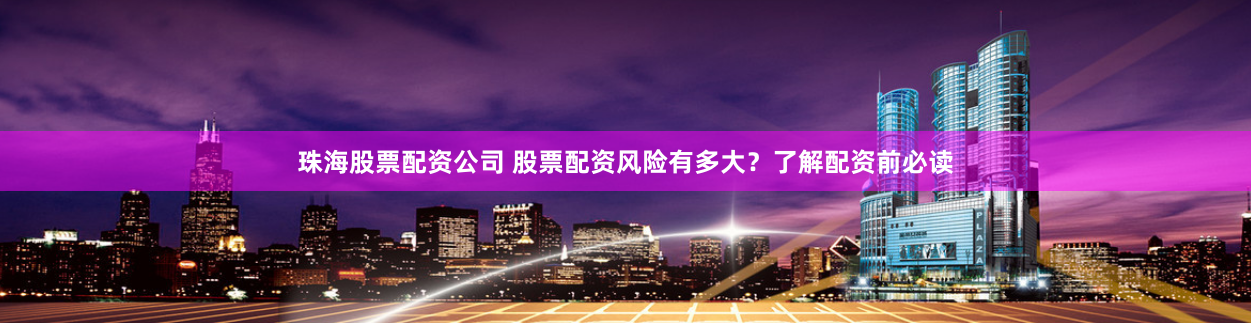 珠海股票配资公司 股票配资风险有多大？了解配资前必读