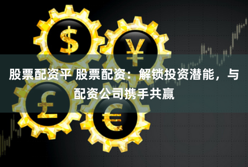股票配资平 股票配资：解锁投资潜能，与配资公司携手共赢