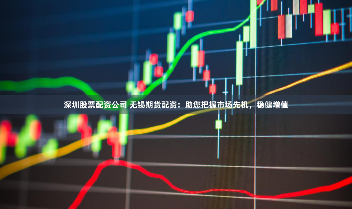 深圳股票配资公司 无锡期货配资：助您把握市场先机，稳健增值