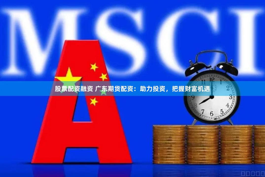 股票配资融资 广东期货配资：助力投资，把握财富机遇