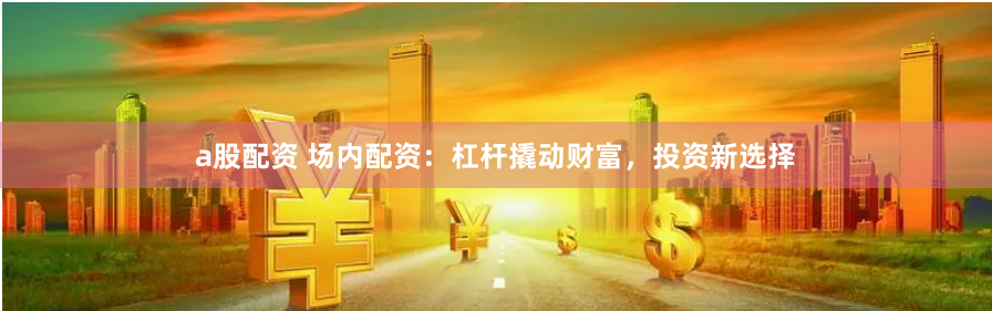 a股配资 场内配资:杠杆撬动财富,投资新选择