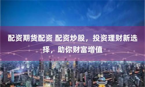 配资期货配资 配资炒股,投资理财新选择,助你财富增值