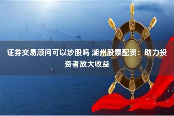 证券交易顾问可以炒股吗 潮州股票配资：助力投资者放大收益