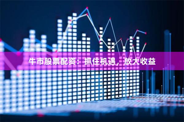 牛市股票配资：抓住机遇，放大收益